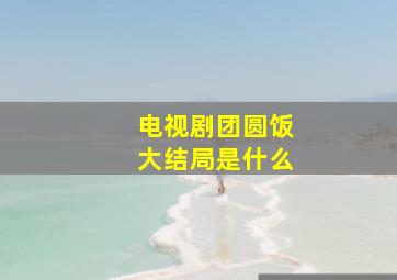 电视剧团圆饭大结局是什么