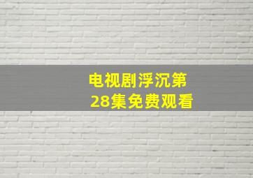 电视剧浮沉第28集免费观看