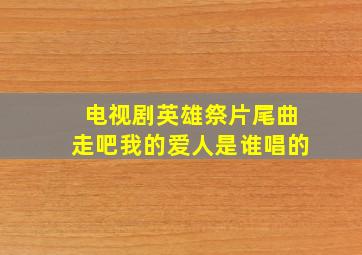 电视剧英雄祭片尾曲走吧我的爱人是谁唱的