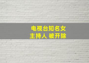 电视台知名女主持人 被开除