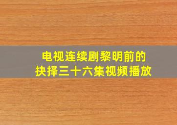 电视连续剧黎明前的抉择三十六集视频播放