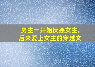 男主一开始厌恶女主,后来爱上女主的穿越文