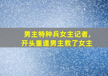 男主特种兵女主记者,开头重逢男主救了女主