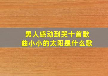 男人感动到哭十首歌曲小小的太阳是什么歌