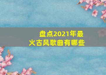 盘点2021年最火古风歌曲有哪些