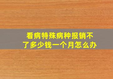 看病特殊病种报销不了多少钱一个月怎么办