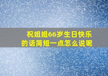 祝姐姐66岁生日快乐的话简短一点怎么说呢