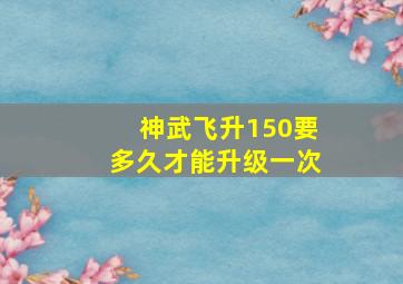 神武飞升150要多久才能升级一次