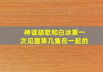 神话胡歌和白冰第一次见面第几集在一起的