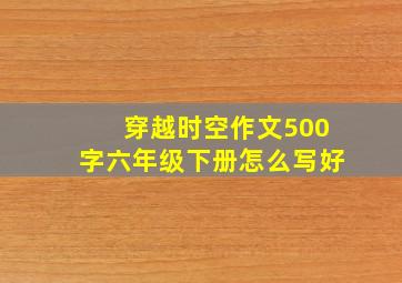 穿越时空作文500字六年级下册怎么写好