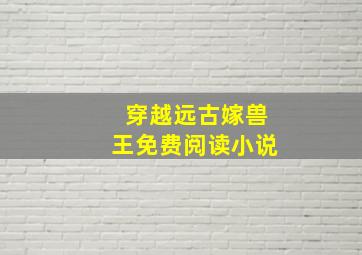 穿越远古嫁兽王免费阅读小说