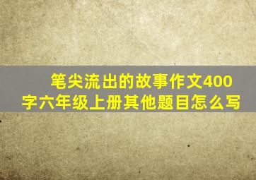 笔尖流出的故事作文400字六年级上册其他题目怎么写