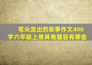 笔尖流出的故事作文400字六年级上册其他题目有哪些