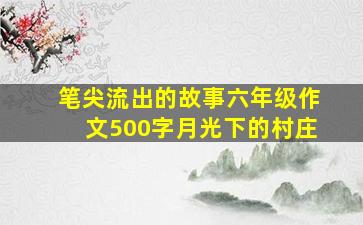 笔尖流出的故事六年级作文500字月光下的村庄