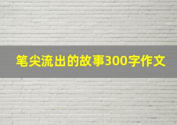 笔尖流出的故事300字作文