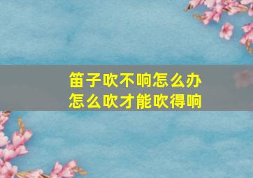 笛子吹不响怎么办怎么吹才能吹得响