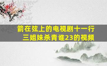 箭在弦上的电视剧十一行三姐妹杀青谁23的视频