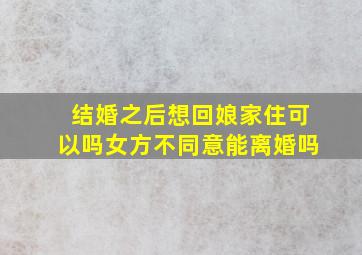 结婚之后想回娘家住可以吗女方不同意能离婚吗