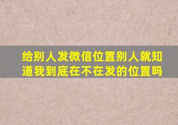 给别人发微信位置别人就知道我到底在不在发的位置吗