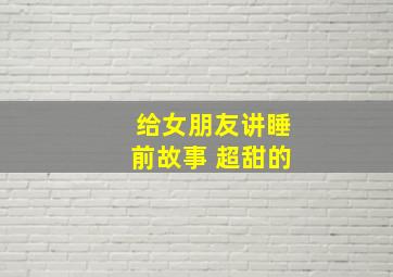 给女朋友讲睡前故事 超甜的