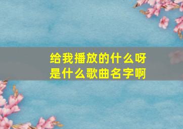 给我播放的什么呀是什么歌曲名字啊