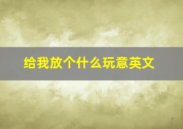 给我放个什么玩意英文