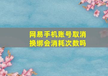 网易手机账号取消换绑会消耗次数吗