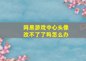 网易游戏中心头像改不了了吗怎么办