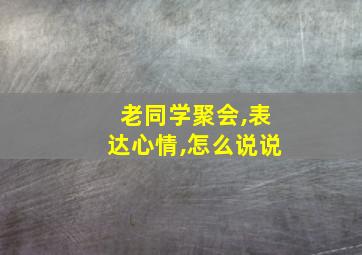 老同学聚会,表达心情,怎么说说