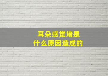 耳朵感觉堵是什么原因造成的