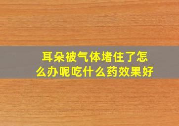 耳朵被气体堵住了怎么办呢吃什么药效果好