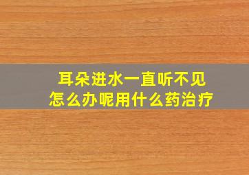 耳朵进水一直听不见怎么办呢用什么药治疗