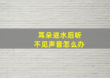 耳朵进水后听不见声音怎么办