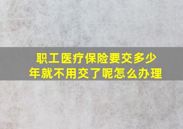 职工医疗保险要交多少年就不用交了呢怎么办理