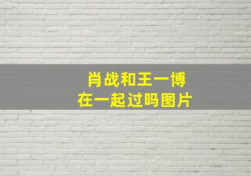 肖战和王一博在一起过吗图片