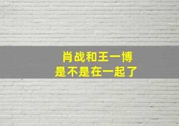 肖战和王一博是不是在一起了