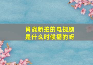 肖战新拍的电视剧是什么时候播的呀