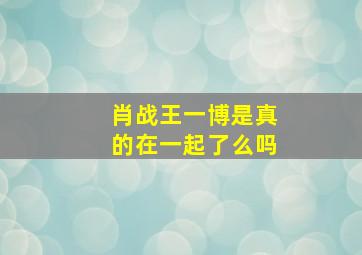 肖战王一博是真的在一起了么吗