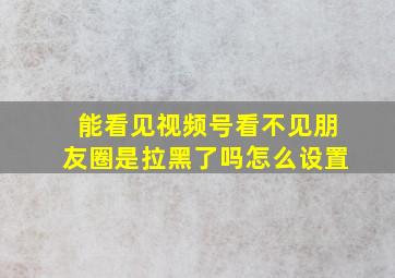 能看见视频号看不见朋友圈是拉黑了吗怎么设置