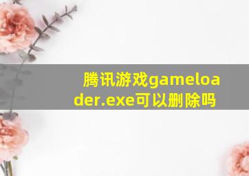 腾讯游戏gameloader.exe可以删除吗