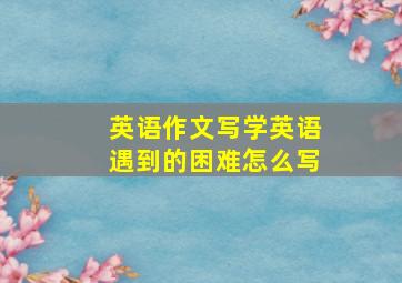 英语作文写学英语遇到的困难怎么写