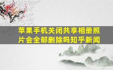 苹果手机关闭共享相册照片会全部删除吗知乎新闻