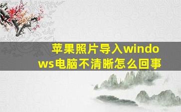 苹果照片导入windows电脑不清晰怎么回事