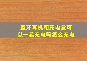 蓝牙耳机和充电盒可以一起充电吗怎么充电