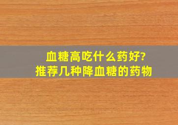 血糖高吃什么药好?推荐几种降血糖的药物