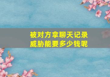 被对方拿聊天记录威胁能要多少钱呢