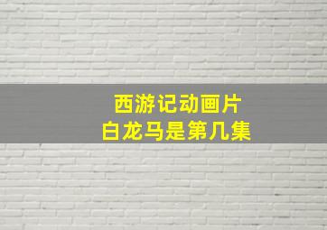 西游记动画片白龙马是第几集