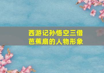 西游记孙悟空三借芭蕉扇的人物形象