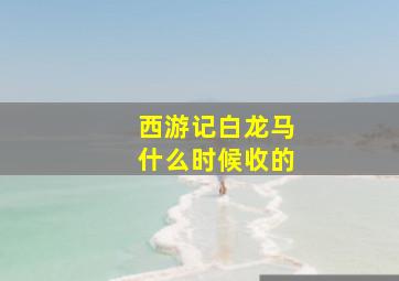 西游记白龙马什么时候收的