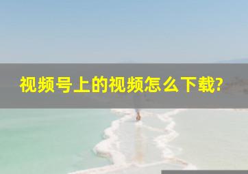 视频号上的视频怎么下载?